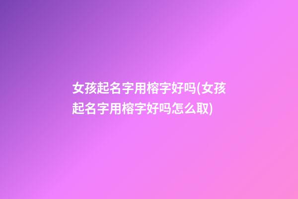女孩起名字用榕字好吗(女孩起名字用榕字好吗怎么取)