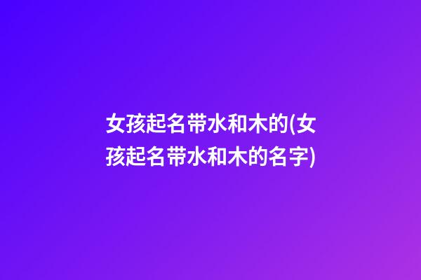 女孩起名带水和木的(女孩起名带水和木的名字)