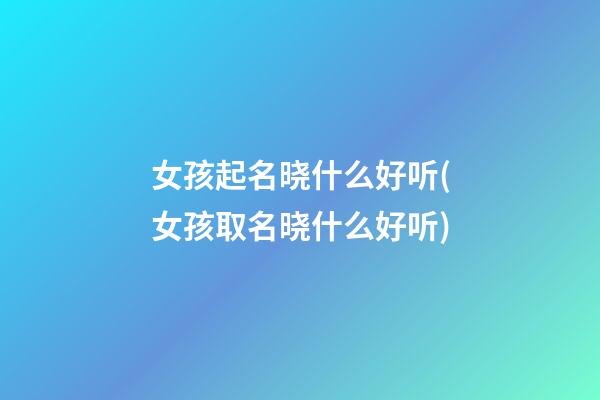 女孩起名晓什么好听(女孩取名晓什么好听)