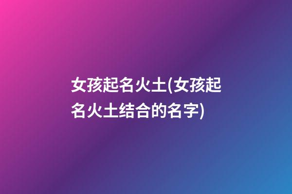 女孩起名火土(女孩起名火土结合的名字)