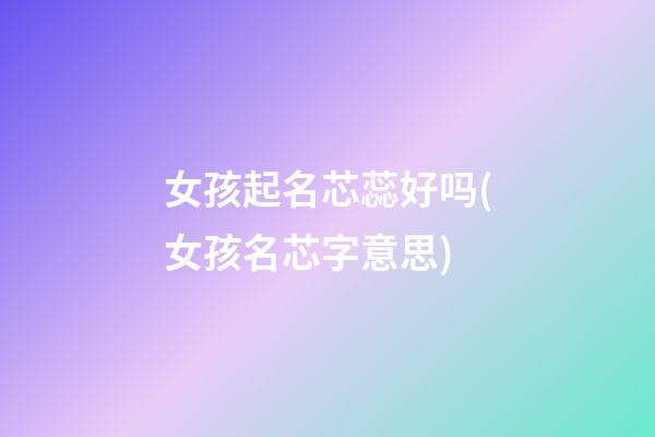 女孩起名芯蕊好吗(女孩名芯字意思)