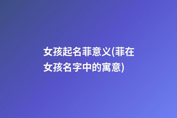 女孩起名菲意义(菲在女孩名字中的寓意)