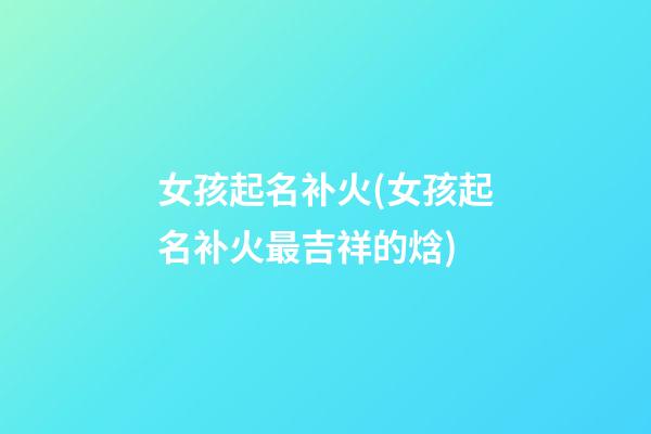 女孩起名补火(女孩起名补火最吉祥的焓)