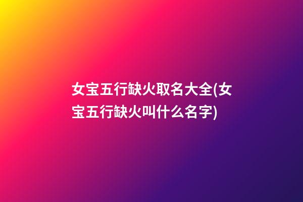 女宝五行缺火取名大全(女宝五行缺火叫什么名字)