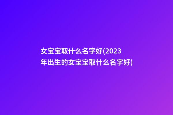 女宝宝取什么名字好(2023年出生的女宝宝取什么名字好)