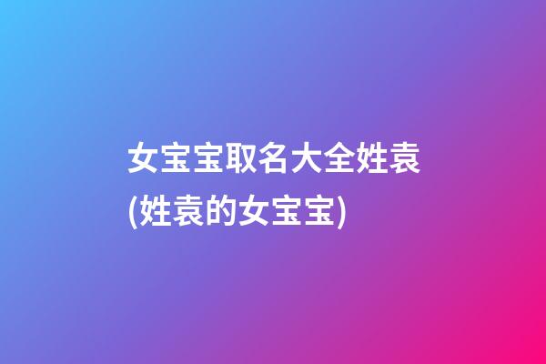 女宝宝取名大全姓袁(姓袁的女宝宝)