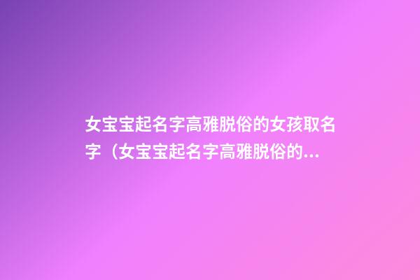 女宝宝起名字高雅脱俗的女孩取名字（女宝宝起名字高雅脱俗的女孩取名字大全）