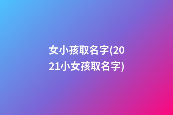 女小孩取名字(2021小女孩取名字)