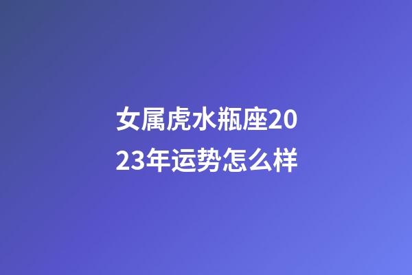 女属虎水瓶座2023年运势怎么样-第1张-星座运势-玄机派
