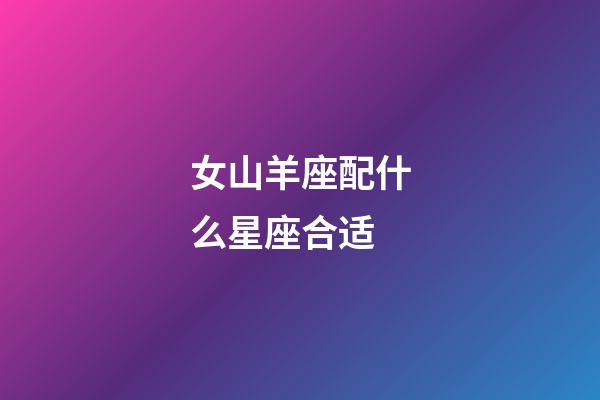 女山羊座配什么星座合适-第1张-星座运势-玄机派