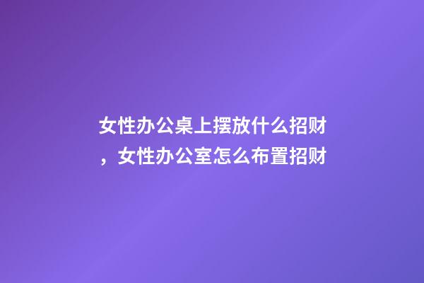 女性办公桌上摆放什么招财，女性办公室怎么布置招财