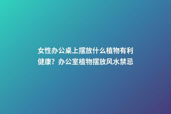女性办公桌上摆放什么植物有利健康？办公室植物摆放风水禁忌