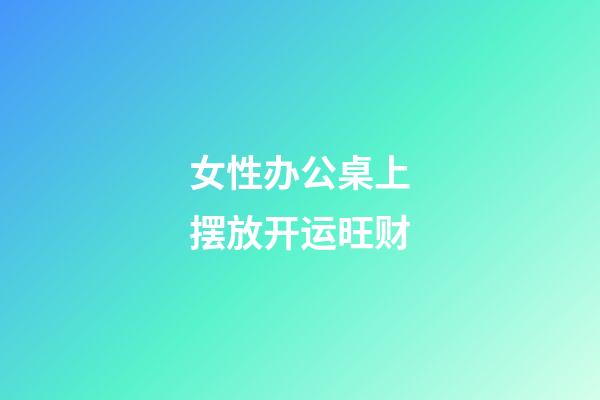 女性办公桌上摆放开运旺财