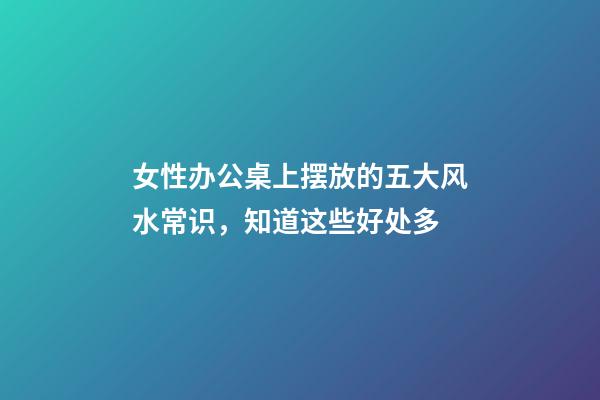 女性办公桌上摆放的五大风水常识，知道这些好处多