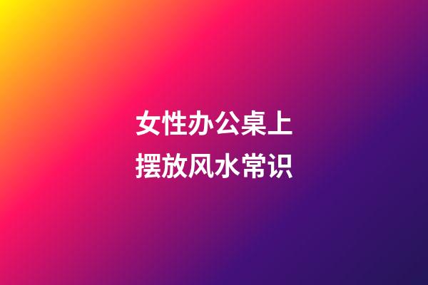 女性办公桌上摆放风水常识