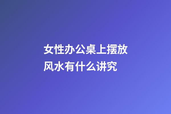 女性办公桌上摆放风水有什么讲究