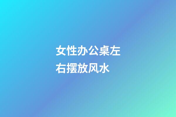 女性办公桌左右摆放风水