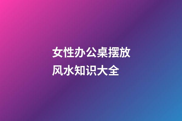 女性办公桌摆放风水知识大全