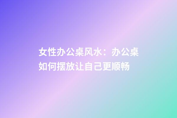 女性办公桌风水：办公桌如何摆放让自己更顺畅