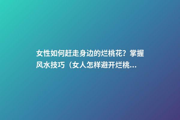 女性如何赶走身边的烂桃花？掌握风水技巧（女人怎样避开烂桃花）