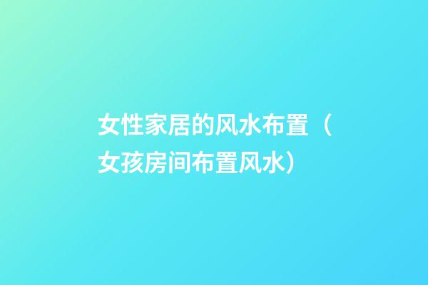 女性家居的风水布置（女孩房间布置风水）