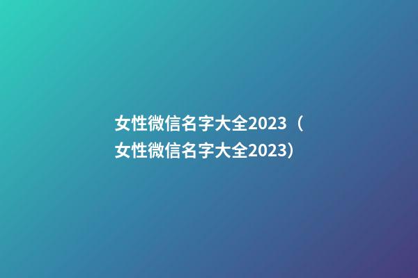 女性微信名字大全2023（女性微信名字大全2023）