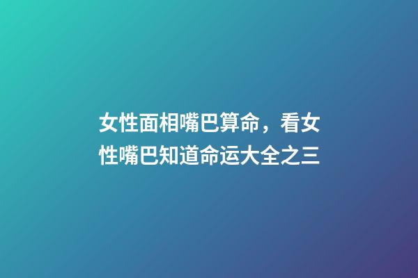 女性面相嘴巴算命，看女性嘴巴知道命运大全之三