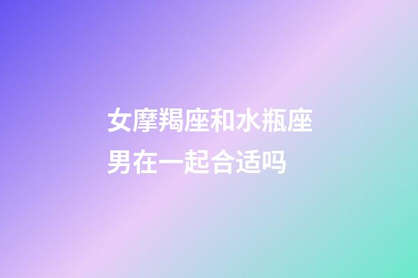 女摩羯座和水瓶座男在一起合适吗-第1张-星座运势-玄机派