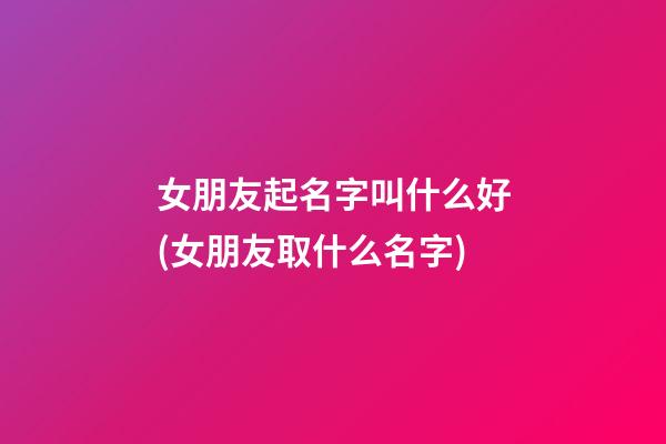 女朋友起名字叫什么好(女朋友取什么名字)