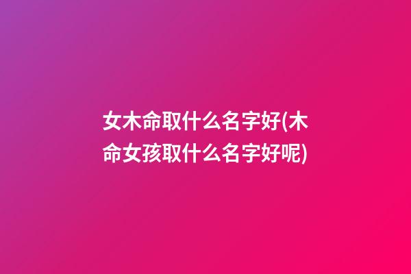 女木命取什么名字好(木命女孩取什么名字好呢)