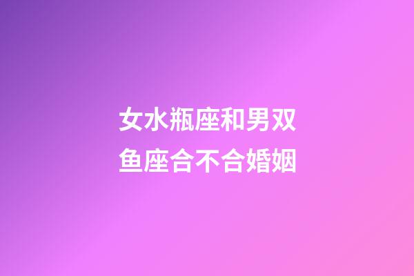 女水瓶座和男双鱼座合不合婚姻-第1张-星座运势-玄机派
