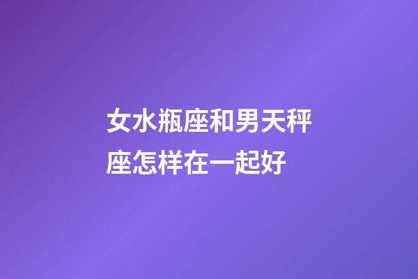 女水瓶座和男天秤座怎样在一起好-第1张-星座运势-玄机派