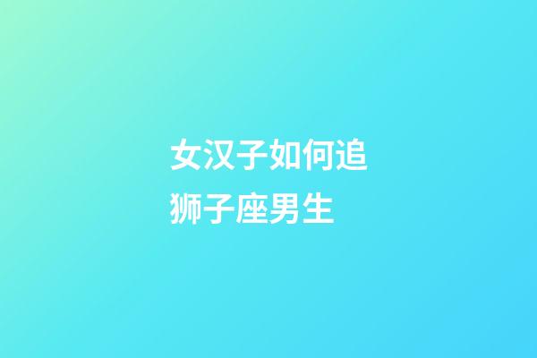 女汉子如何追狮子座男生-第1张-星座运势-玄机派