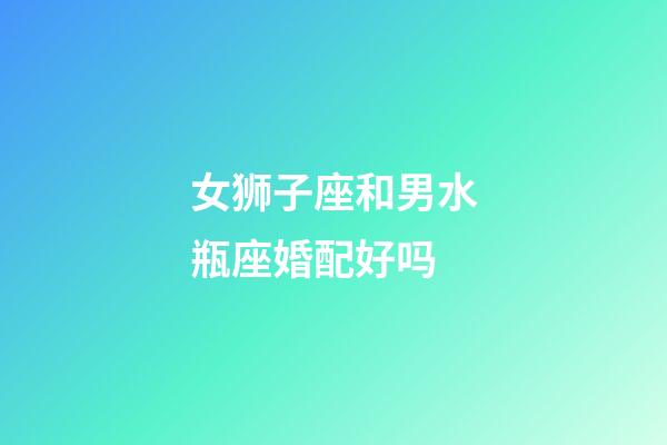 女狮子座和男水瓶座婚配好吗-第1张-星座运势-玄机派