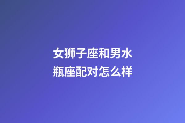 女狮子座和男水瓶座配对怎么样-第1张-星座运势-玄机派