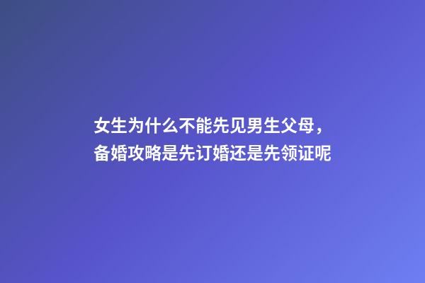 女生为什么不能先见男生父母，备婚攻略是先订婚还是先领证呢