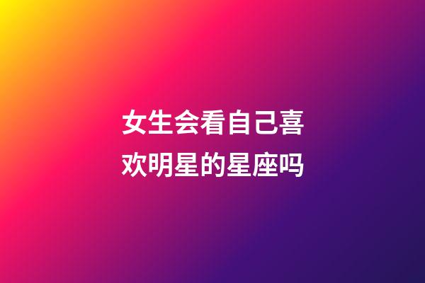 女生会看自己喜欢明星的星座吗-第1张-星座运势-玄机派