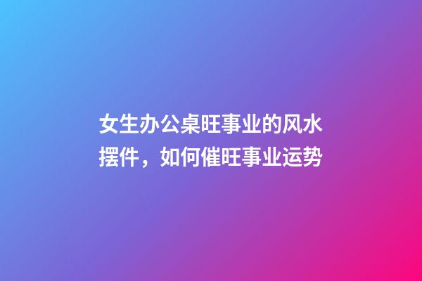 女生办公桌旺事业的风水摆件，如何催旺事业运势