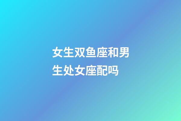 女生双鱼座和男生处女座配吗-第1张-星座运势-玄机派