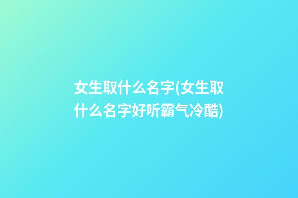 女生取什么名字(女生取什么名字好听霸气冷酷)