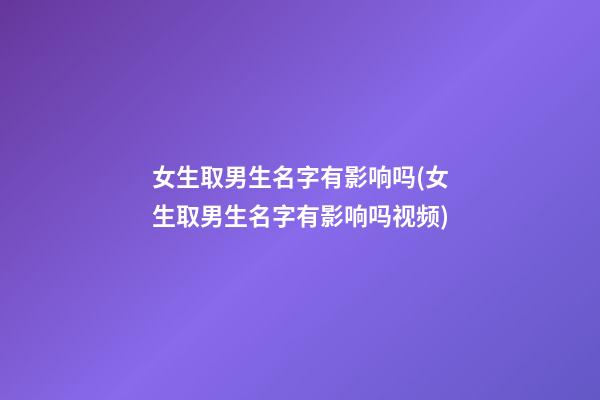 女生取男生名字有影响吗(女生取男生名字有影响吗视频)