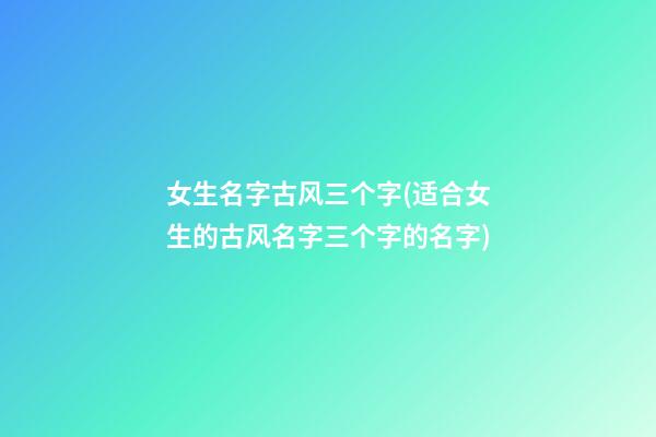 女生名字古风三个字(适合女生的古风名字三个字的名字)