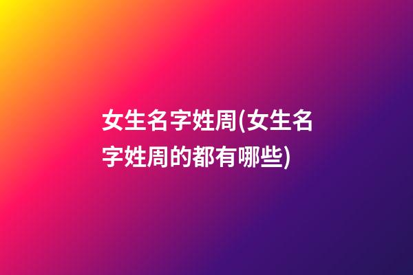 女生名字姓周(女生名字姓周的都有哪些)