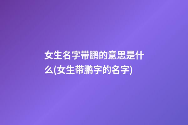 女生名字带鹏的意思是什么(女生带鹏字的名字)