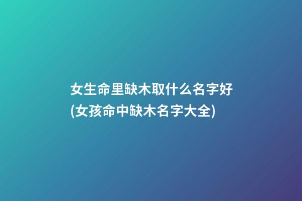女生命里缺木取什么名字好(女孩命中缺木名字大全)