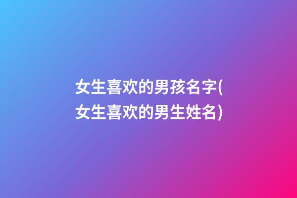 女生喜欢的男孩名字(女生喜欢的男生姓名)