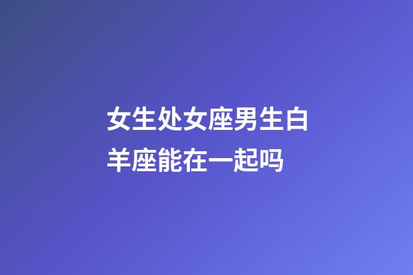 女生处女座男生白羊座能在一起吗-第1张-星座运势-玄机派