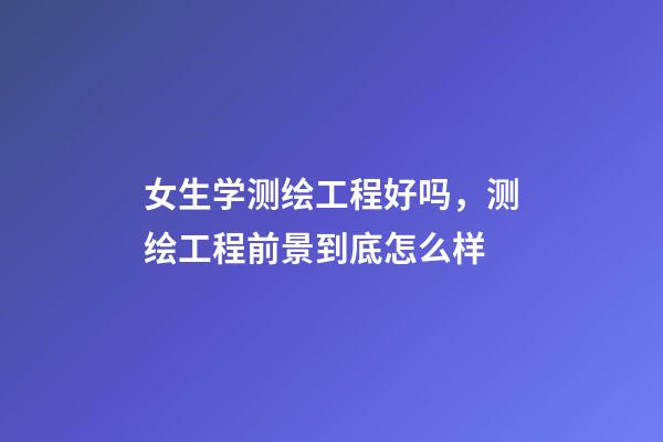 女生学测绘工程好吗，测绘工程前景到底怎么样-第1张-观点-玄机派