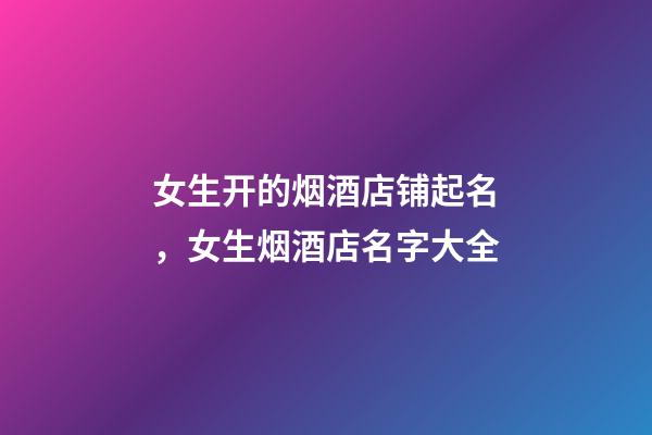 女生开的烟酒店铺起名，女生烟酒店名字大全