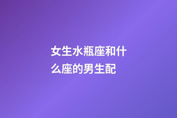 女生水瓶座和什么座的男生配-第1张-星座运势-玄机派